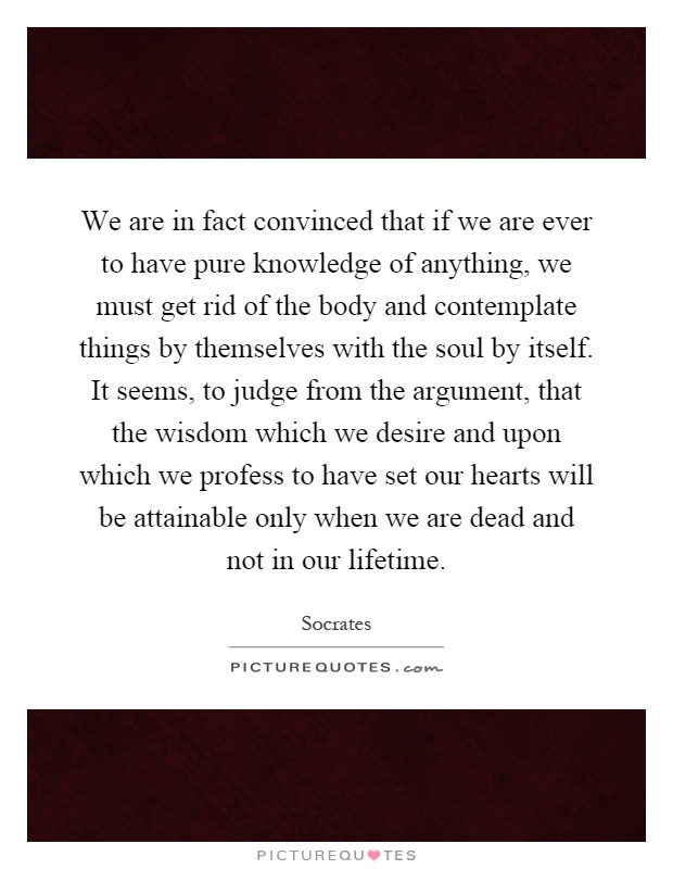 We are in fact convinced that if we are ever to have pure knowledge of anything, we must get rid of the body and contemplate things by themselves with the soul by itself. It seems, to judge from the argument, that the wisdom which we desire and upon which we profess to have set our hearts will be attainable only when we are dead and not in our lifetime Picture Quote #1