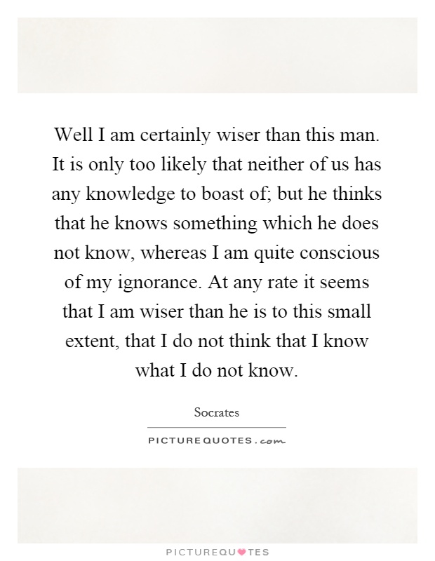 Well I am certainly wiser than this man. It is only too likely that neither of us has any knowledge to boast of; but he thinks that he knows something which he does not know, whereas I am quite conscious of my ignorance. At any rate it seems that I am wiser than he is to this small extent, that I do not think that I know what I do not know Picture Quote #1