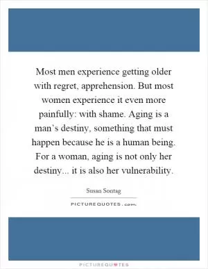Most men experience getting older with regret, apprehension. But most women experience it even more painfully: with shame. Aging is a man’s destiny, something that must happen because he is a human being. For a woman, aging is not only her destiny... it is also her vulnerability Picture Quote #1