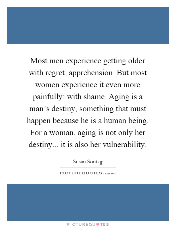 Most men experience getting older with regret, apprehension. But most women experience it even more painfully: with shame. Aging is a man's destiny, something that must happen because he is a human being. For a woman, aging is not only her destiny... it is also her vulnerability Picture Quote #1