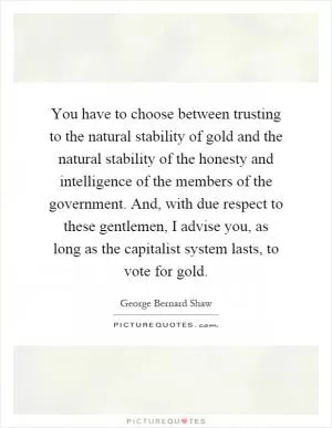 You have to choose between trusting to the natural stability of gold and the natural stability of the honesty and intelligence of the members of the government. And, with due respect to these gentlemen, I advise you, as long as the capitalist system lasts, to vote for gold Picture Quote #1