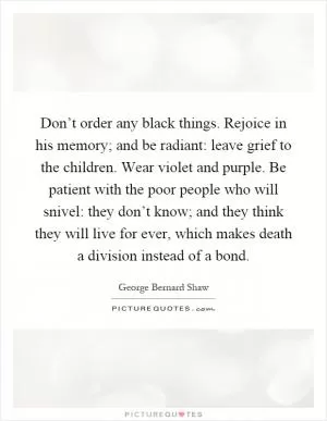 Don’t order any black things. Rejoice in his memory; and be radiant: leave grief to the children. Wear violet and purple. Be patient with the poor people who will snivel: they don’t know; and they think they will live for ever, which makes death a division instead of a bond Picture Quote #1
