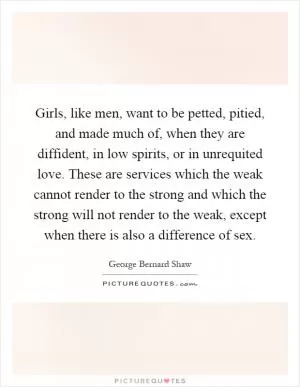 Girls, like men, want to be petted, pitied, and made much of, when they are diffident, in low spirits, or in unrequited love. These are services which the weak cannot render to the strong and which the strong will not render to the weak, except when there is also a difference of sex Picture Quote #1