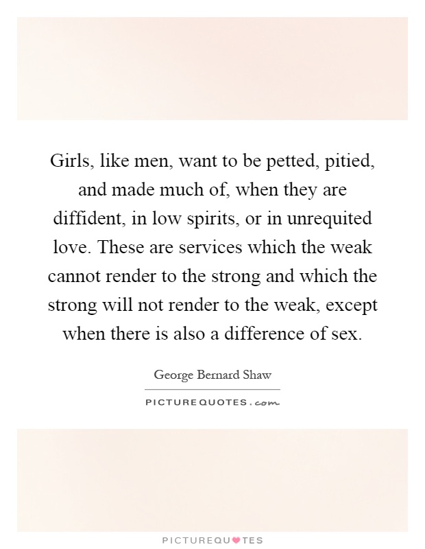 Girls, like men, want to be petted, pitied, and made much of, when they are diffident, in low spirits, or in unrequited love. These are services which the weak cannot render to the strong and which the strong will not render to the weak, except when there is also a difference of sex Picture Quote #1