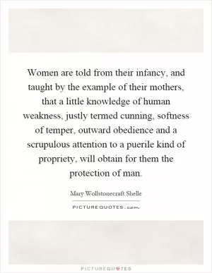 Women are told from their infancy, and taught by the example of their mothers, that a little knowledge of human weakness, justly termed cunning, softness of temper, outward obedience and a scrupulous attention to a puerile kind of propriety, will obtain for them the protection of man Picture Quote #1