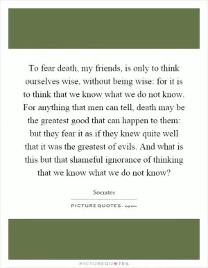 To fear death, my friends, is only to think ourselves wise, without being wise: for it is to think that we know what we do not know. For anything that men can tell, death may be the greatest good that can happen to them: but they fear it as if they knew quite well that it was the greatest of evils. And what is this but that shameful ignorance of thinking that we know what we do not know? Picture Quote #1