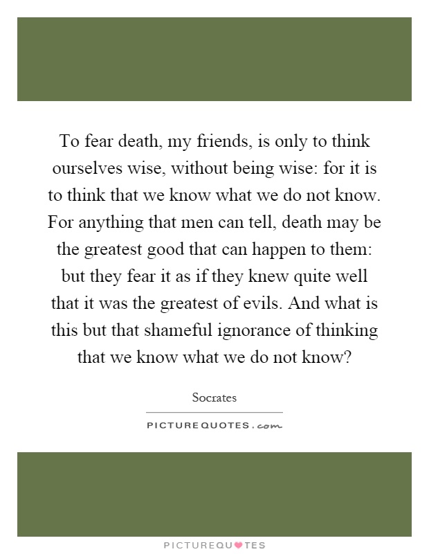 To fear death, my friends, is only to think ourselves wise, without being wise: for it is to think that we know what we do not know. For anything that men can tell, death may be the greatest good that can happen to them: but they fear it as if they knew quite well that it was the greatest of evils. And what is this but that shameful ignorance of thinking that we know what we do not know? Picture Quote #1