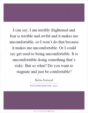I can say, I am terribly frightened and fear is terrible and awful and it makes me uncomfortable, so I won’t do that because it makes me uncomfortable. Or I could say get used to being uncomfortable. It is uncomfortable doing something that’s risky. But so what? Do you want to stagnate and just be comfortable? Picture Quote #1