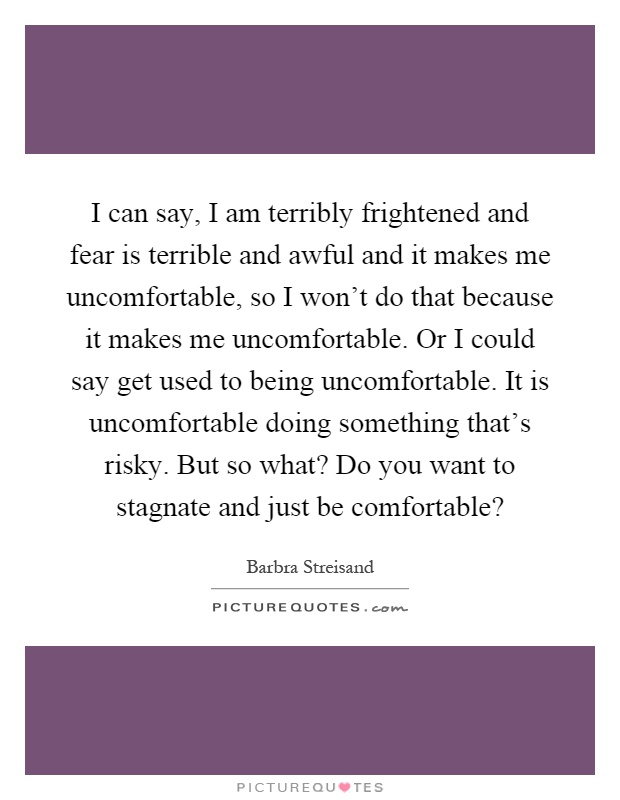 I can say, I am terribly frightened and fear is terrible and awful and it makes me uncomfortable, so I won't do that because it makes me uncomfortable. Or I could say get used to being uncomfortable. It is uncomfortable doing something that's risky. But so what? Do you want to stagnate and just be comfortable? Picture Quote #1