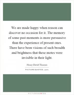 We are made happy when reason can discover no occasion for it. The memory of some past moments is more persuasive than the experience of present ones. There have been visions of such breadth and brightness that these motes were invisible in their light Picture Quote #1