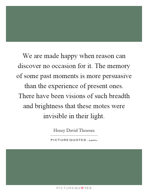 We are made happy when reason can discover no occasion for it. The memory of some past moments is more persuasive than the experience of present ones. There have been visions of such breadth and brightness that these motes were invisible in their light Picture Quote #1