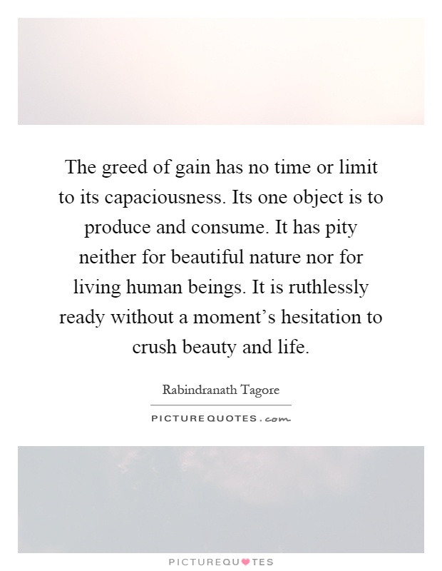 The greed of gain has no time or limit to its capaciousness. Its one object is to produce and consume. It has pity neither for beautiful nature nor for living human beings. It is ruthlessly ready without a moment's hesitation to crush beauty and life Picture Quote #1