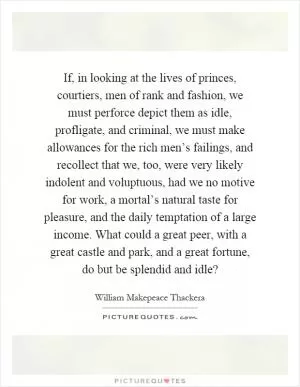 If, in looking at the lives of princes, courtiers, men of rank and fashion, we must perforce depict them as idle, profligate, and criminal, we must make allowances for the rich men’s failings, and recollect that we, too, were very likely indolent and voluptuous, had we no motive for work, a mortal’s natural taste for pleasure, and the daily temptation of a large income. What could a great peer, with a great castle and park, and a great fortune, do but be splendid and idle? Picture Quote #1