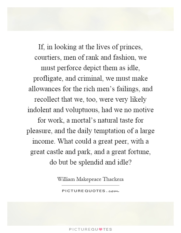 If, in looking at the lives of princes, courtiers, men of rank and fashion, we must perforce depict them as idle, profligate, and criminal, we must make allowances for the rich men's failings, and recollect that we, too, were very likely indolent and voluptuous, had we no motive for work, a mortal's natural taste for pleasure, and the daily temptation of a large income. What could a great peer, with a great castle and park, and a great fortune, do but be splendid and idle? Picture Quote #1