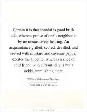 Certain it is that scandal is good brisk talk, whereas praise of one’s neighbor is by no means lively hearing. An acquaintance grilled, scored, devilled, and served with mustard and cayenne pepper excites the appetite; whereas a slice of cold friend with currant jelly is but a sickly, unrelishing meat Picture Quote #1