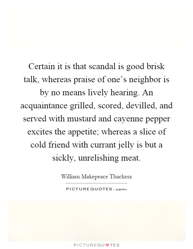 Certain it is that scandal is good brisk talk, whereas praise of one's neighbor is by no means lively hearing. An acquaintance grilled, scored, devilled, and served with mustard and cayenne pepper excites the appetite; whereas a slice of cold friend with currant jelly is but a sickly, unrelishing meat Picture Quote #1