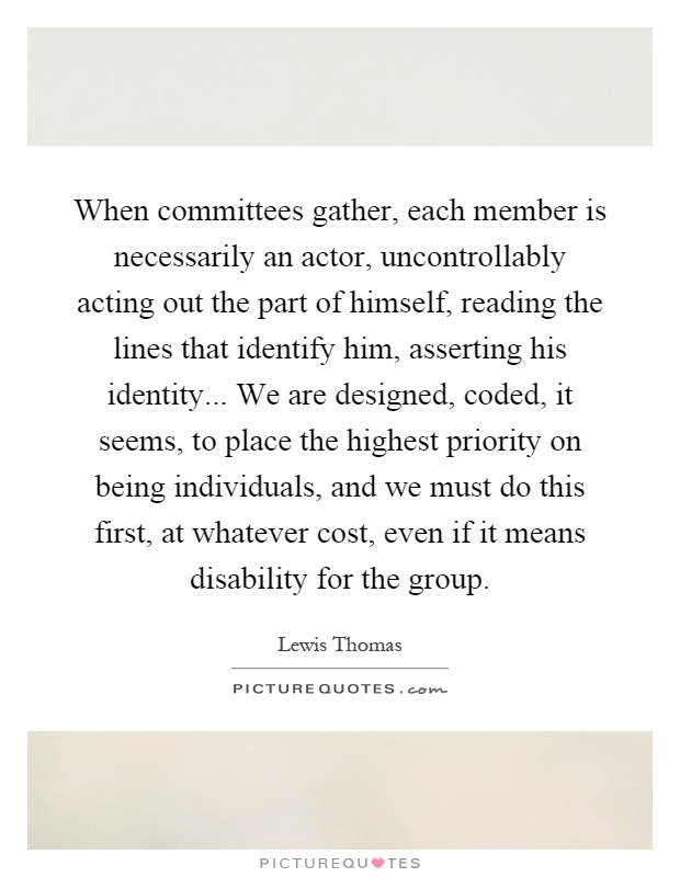 When committees gather, each member is necessarily an actor, uncontrollably acting out the part of himself, reading the lines that identify him, asserting his identity... We are designed, coded, it seems, to place the highest priority on being individuals, and we must do this first, at whatever cost, even if it means disability for the group Picture Quote #1