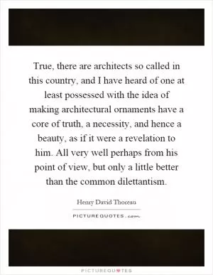 True, there are architects so called in this country, and I have heard of one at least possessed with the idea of making architectural ornaments have a core of truth, a necessity, and hence a beauty, as if it were a revelation to him. All very well perhaps from his point of view, but only a little better than the common dilettantism Picture Quote #1