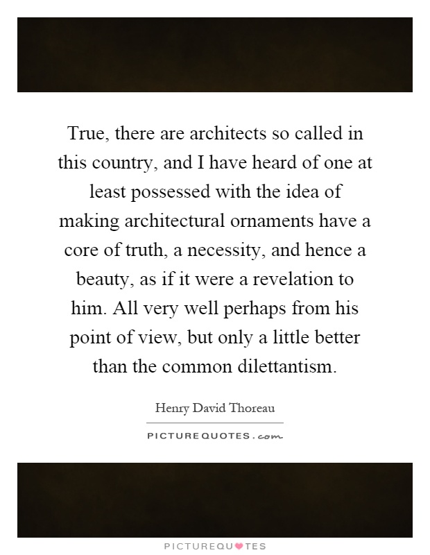 True, there are architects so called in this country, and I have heard of one at least possessed with the idea of making architectural ornaments have a core of truth, a necessity, and hence a beauty, as if it were a revelation to him. All very well perhaps from his point of view, but only a little better than the common dilettantism Picture Quote #1