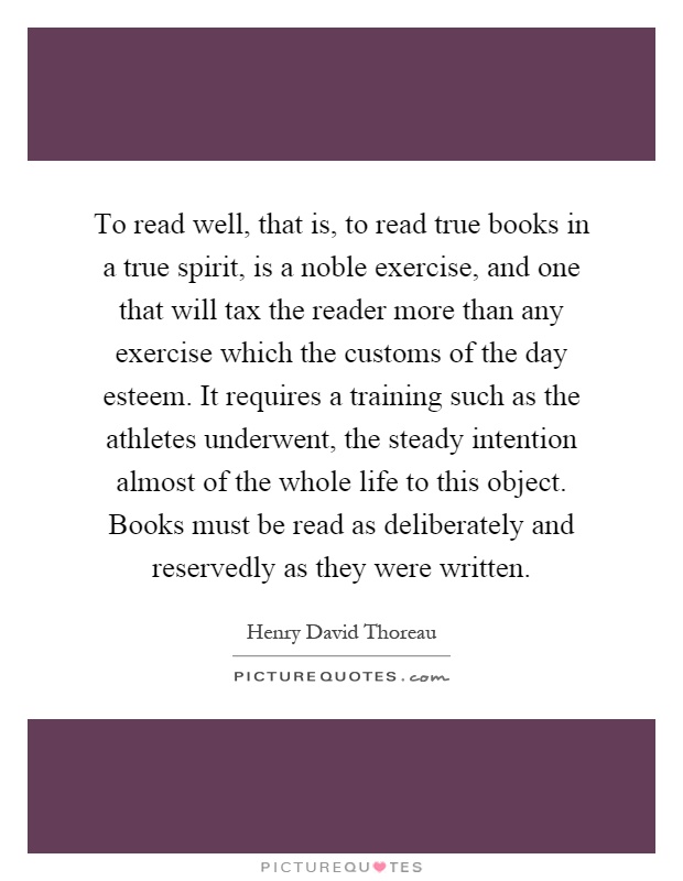 To read well, that is, to read true books in a true spirit, is a noble exercise, and one that will tax the reader more than any exercise which the customs of the day esteem. It requires a training such as the athletes underwent, the steady intention almost of the whole life to this object. Books must be read as deliberately and reservedly as they were written Picture Quote #1