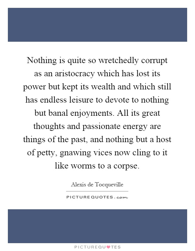 Nothing is quite so wretchedly corrupt as an aristocracy which has lost its power but kept its wealth and which still has endless leisure to devote to nothing but banal enjoyments. All its great thoughts and passionate energy are things of the past, and nothing but a host of petty, gnawing vices now cling to it like worms to a corpse Picture Quote #1