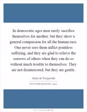 In democratic ages men rarely sacrifice themselves for another, but they show a general compassion for all the human race. One never sees them inflict pointless suffering, and they are glad to relieve the sorrows of others when they can do so without much trouble to themselves. They are not disinterested, but they are gentle Picture Quote #1