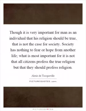 Though it is very important for man as an individual that his religion should be true, that is not the case for society. Society has nothing to fear or hope from another life; what is most important for it is not that all citizens profess the true religion but that they should profess religion Picture Quote #1