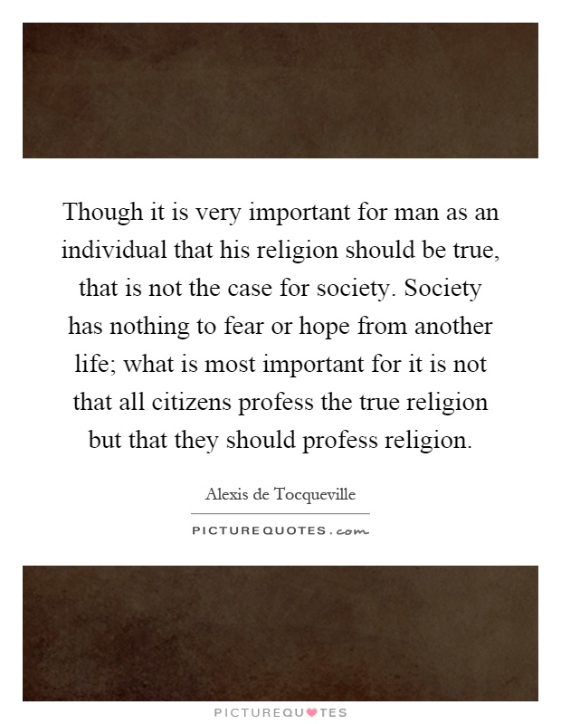 Though it is very important for man as an individual that his religion should be true, that is not the case for society. Society has nothing to fear or hope from another life; what is most important for it is not that all citizens profess the true religion but that they should profess religion Picture Quote #1