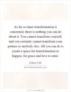 As far as inner transformation is concerned, there is nothing you can do about it. You cannot transform yourself, and you certainly cannot transform your partner or anybody else. All you can do is create a space for transformation to happen, for grace and love to enter Picture Quote #1