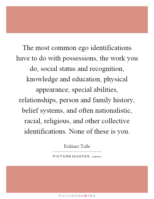 The most common ego identifications have to do with possessions, the work you do, social status and recognition, knowledge and education, physical appearance, special abilities, relationships, person and family history, belief systems, and often nationalistic, racial, religious, and other collective identifications. None of these is you Picture Quote #1