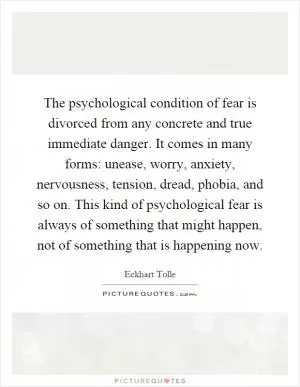 The psychological condition of fear is divorced from any concrete and true immediate danger. It comes in many forms: unease, worry, anxiety, nervousness, tension, dread, phobia, and so on. This kind of psychological fear is always of something that might happen, not of something that is happening now Picture Quote #1