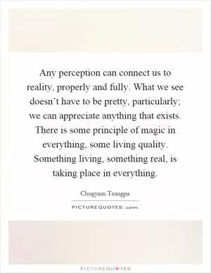 Any perception can connect us to reality, properly and fully. What we see doesn’t have to be pretty, particularly; we can appreciate anything that exists. There is some principle of magic in everything, some living quality. Something living, something real, is taking place in everything Picture Quote #1