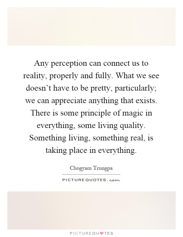 Any perception can connect us to reality, properly and fully. What we see doesn't have to be pretty, particularly; we can appreciate anything that exists. There is some principle of magic in everything, some living quality. Something living, something real, is taking place in everything Picture Quote #1