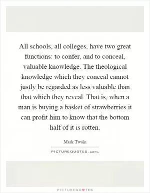 All schools, all colleges, have two great functions: to confer, and to conceal, valuable knowledge. The theological knowledge which they conceal cannot justly be regarded as less valuable than that which they reveal. That is, when a man is buying a basket of strawberries it can profit him to know that the bottom half of it is rotten Picture Quote #1