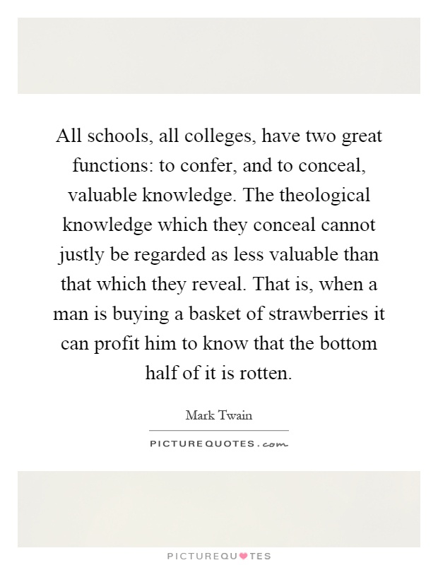 All schools, all colleges, have two great functions: to confer, and to conceal, valuable knowledge. The theological knowledge which they conceal cannot justly be regarded as less valuable than that which they reveal. That is, when a man is buying a basket of strawberries it can profit him to know that the bottom half of it is rotten Picture Quote #1