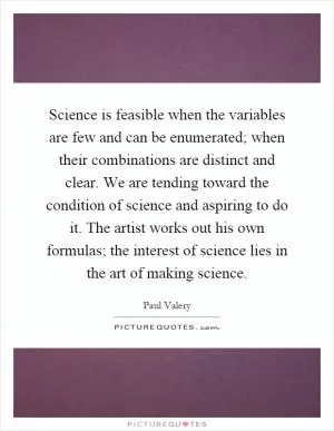 Science is feasible when the variables are few and can be enumerated; when their combinations are distinct and clear. We are tending toward the condition of science and aspiring to do it. The artist works out his own formulas; the interest of science lies in the art of making science Picture Quote #1