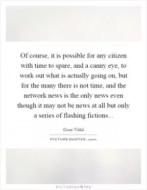 Of course, it is possible for any citizen with time to spare, and a canny eye, to work out what is actually going on, but for the many there is not time, and the network news is the only news even though it may not be news at all but only a series of flashing fictions Picture Quote #1