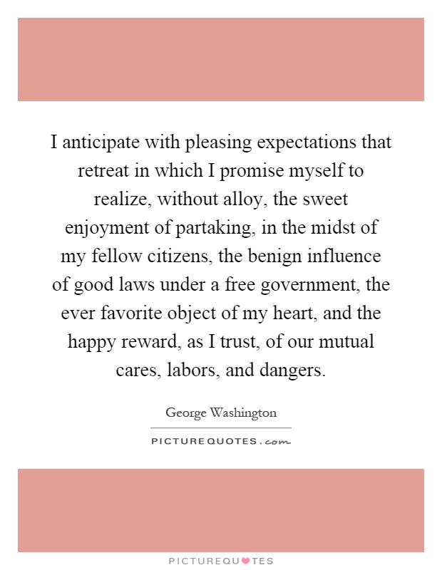 I anticipate with pleasing expectations that retreat in which I promise myself to realize, without alloy, the sweet enjoyment of partaking, in the midst of my fellow citizens, the benign influence of good laws under a free government, the ever favorite object of my heart, and the happy reward, as I trust, of our mutual cares, labors, and dangers Picture Quote #1