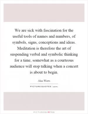 We are sick with fascination for the useful tools of names and numbers, of symbols, signs, conceptions and ideas. Meditation is therefore the art of suspending verbal and symbolic thinking for a time, somewhat as a courteous audience will stop talking when a concert is about to begin Picture Quote #1