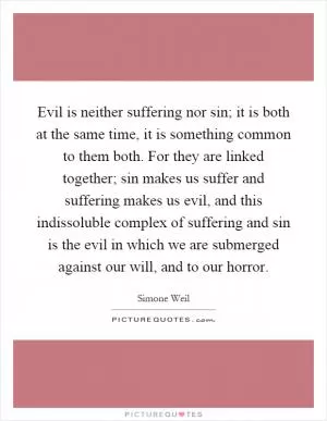 Evil is neither suffering nor sin; it is both at the same time, it is something common to them both. For they are linked together; sin makes us suffer and suffering makes us evil, and this indissoluble complex of suffering and sin is the evil in which we are submerged against our will, and to our horror Picture Quote #1