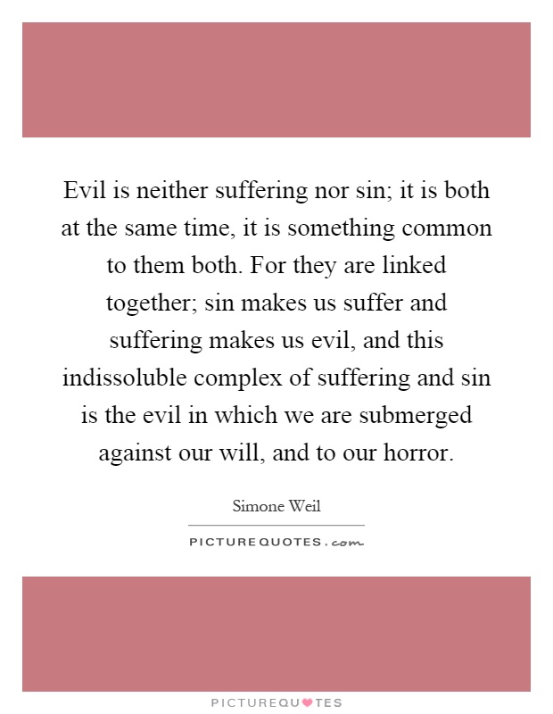 Evil is neither suffering nor sin; it is both at the same time, it is something common to them both. For they are linked together; sin makes us suffer and suffering makes us evil, and this indissoluble complex of suffering and sin is the evil in which we are submerged against our will, and to our horror Picture Quote #1