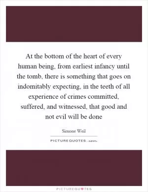 At the bottom of the heart of every human being, from earliest infancy until the tomb, there is something that goes on indomitably expecting, in the teeth of all experience of crimes committed, suffered, and witnessed, that good and not evil will be done Picture Quote #1