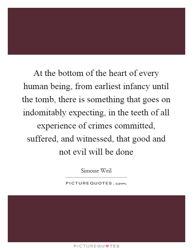 At the bottom of the heart of every human being, from earliest infancy until the tomb, there is something that goes on indomitably expecting, in the teeth of all experience of crimes committed, suffered, and witnessed, that good and not evil will be done Picture Quote #1