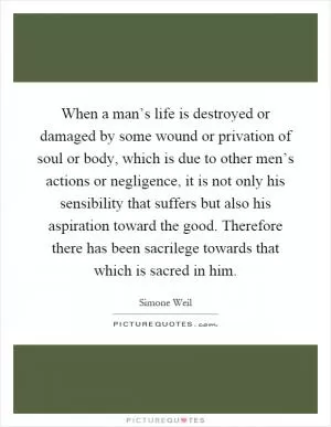 When a man’s life is destroyed or damaged by some wound or privation of soul or body, which is due to other men’s actions or negligence, it is not only his sensibility that suffers but also his aspiration toward the good. Therefore there has been sacrilege towards that which is sacred in him Picture Quote #1