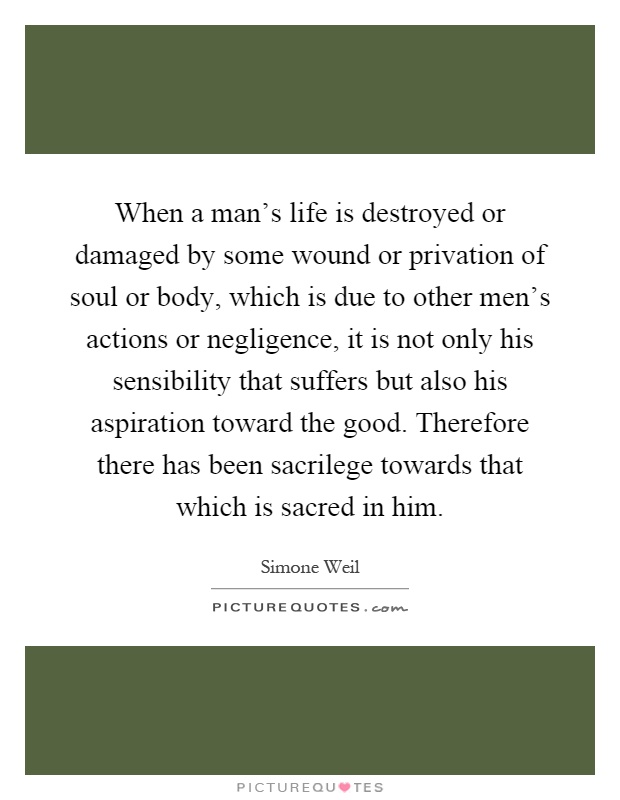When a man's life is destroyed or damaged by some wound or privation of soul or body, which is due to other men's actions or negligence, it is not only his sensibility that suffers but also his aspiration toward the good. Therefore there has been sacrilege towards that which is sacred in him Picture Quote #1