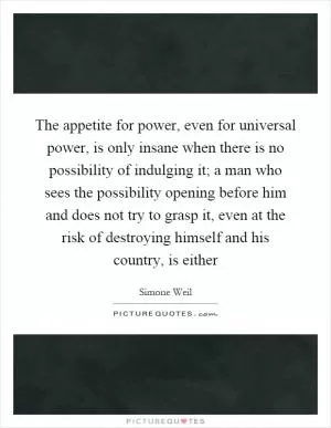 The appetite for power, even for universal power, is only insane when there is no possibility of indulging it; a man who sees the possibility opening before him and does not try to grasp it, even at the risk of destroying himself and his country, is either Picture Quote #1