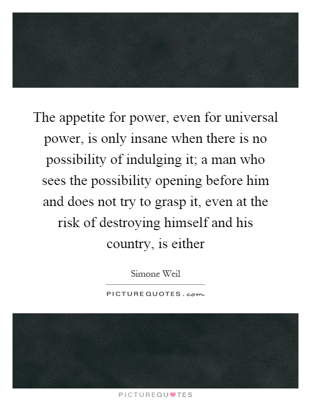 The appetite for power, even for universal power, is only insane when there is no possibility of indulging it; a man who sees the possibility opening before him and does not try to grasp it, even at the risk of destroying himself and his country, is either Picture Quote #1