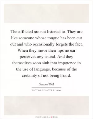 The afflicted are not listened to. They are like someone whose tongue has been cut out and who occasionally forgets the fact. When they move their lips no ear perceives any sound. And they themselves soon sink into impotence in the use of language, because of the certainty of not being heard Picture Quote #1