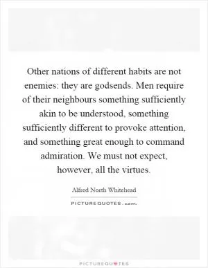 Other nations of different habits are not enemies: they are godsends. Men require of their neighbours something sufficiently akin to be understood, something sufficiently different to provoke attention, and something great enough to command admiration. We must not expect, however, all the virtues Picture Quote #1
