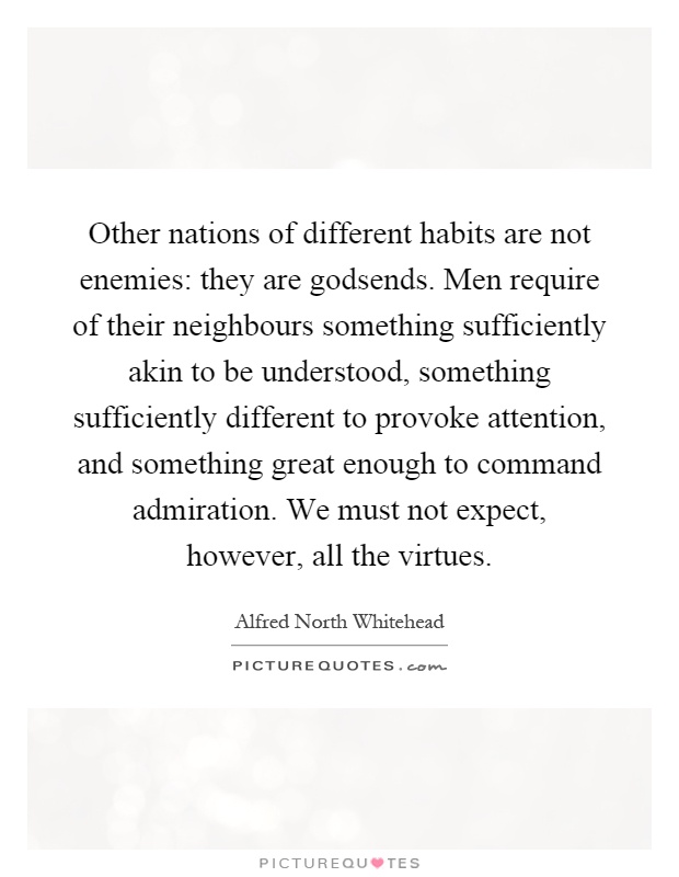 Other nations of different habits are not enemies: they are godsends. Men require of their neighbours something sufficiently akin to be understood, something sufficiently different to provoke attention, and something great enough to command admiration. We must not expect, however, all the virtues Picture Quote #1